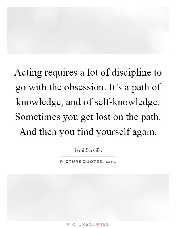 Acting requires a lot of discipline to go with the obsession. It's a path of knowledge, and of self-knowledge. Sometimes you get lost on the path. And then you find yourself again. Picture Quote #1