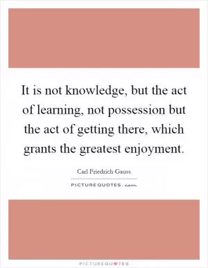 It is not knowledge, but the act of learning, not possession but the act of getting there, which grants the greatest enjoyment Picture Quote #1