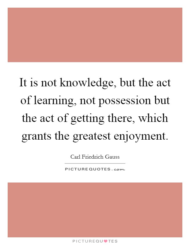 It is not knowledge, but the act of learning, not possession but the act of getting there, which grants the greatest enjoyment. Picture Quote #1
