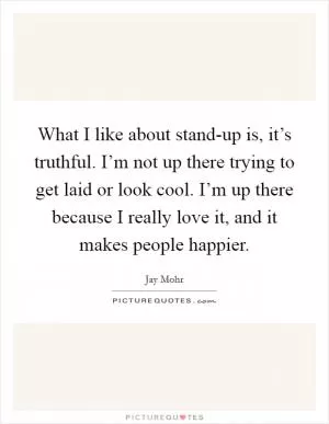What I like about stand-up is, it’s truthful. I’m not up there trying to get laid or look cool. I’m up there because I really love it, and it makes people happier Picture Quote #1