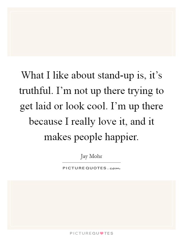 What I like about stand-up is, it's truthful. I'm not up there trying to get laid or look cool. I'm up there because I really love it, and it makes people happier. Picture Quote #1