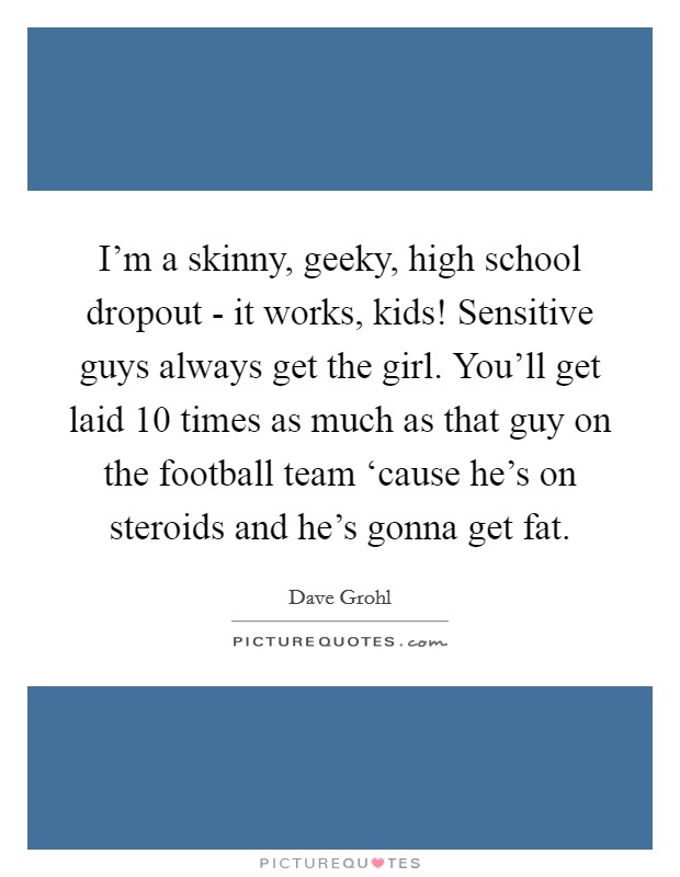 I'm a skinny, geeky, high school dropout - it works, kids! Sensitive guys always get the girl. You'll get laid 10 times as much as that guy on the football team ‘cause he's on steroids and he's gonna get fat. Picture Quote #1