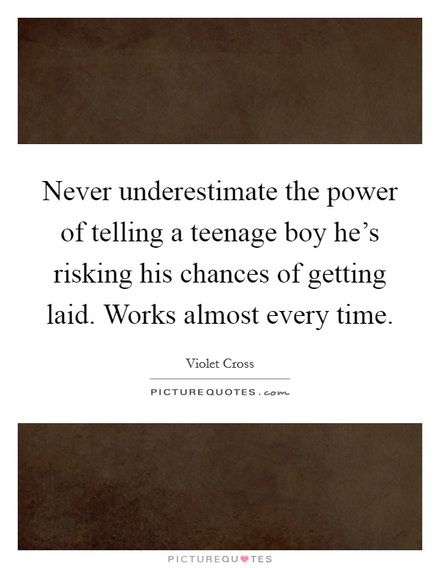 Never underestimate the power of telling a teenage boy he's risking his chances of getting laid. Works almost every time. Picture Quote #1