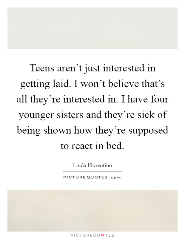 Teens aren't just interested in getting laid. I won't believe that's all they're interested in. I have four younger sisters and they're sick of being shown how they're supposed to react in bed. Picture Quote #1