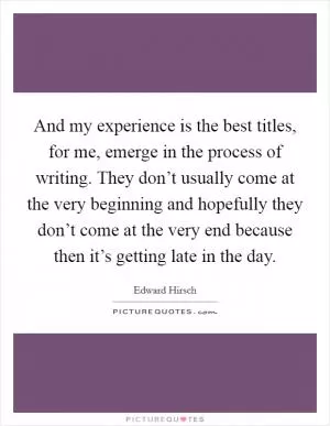 And my experience is the best titles, for me, emerge in the process of writing. They don’t usually come at the very beginning and hopefully they don’t come at the very end because then it’s getting late in the day Picture Quote #1