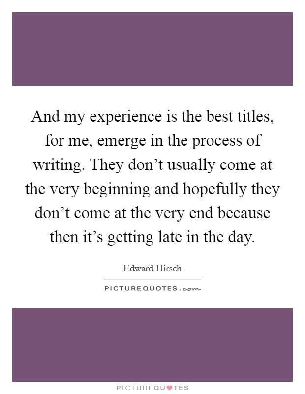 And my experience is the best titles, for me, emerge in the process of writing. They don't usually come at the very beginning and hopefully they don't come at the very end because then it's getting late in the day. Picture Quote #1