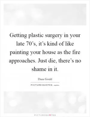 Getting plastic surgery in your late 70’s, it’s kind of like painting your house as the fire approaches. Just die, there’s no shame in it Picture Quote #1
