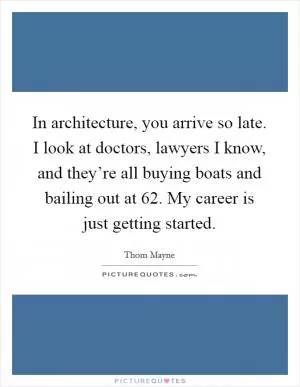 In architecture, you arrive so late. I look at doctors, lawyers I know, and they’re all buying boats and bailing out at 62. My career is just getting started Picture Quote #1