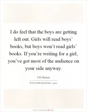 I do feel that the boys are getting left out. Girls will read boys’ books, but boys won’t read girls’ books. If you’re writing for a girl, you’ve got most of the audience on your side anyway Picture Quote #1
