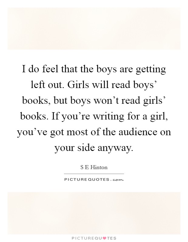 I do feel that the boys are getting left out. Girls will read boys' books, but boys won't read girls' books. If you're writing for a girl, you've got most of the audience on your side anyway. Picture Quote #1