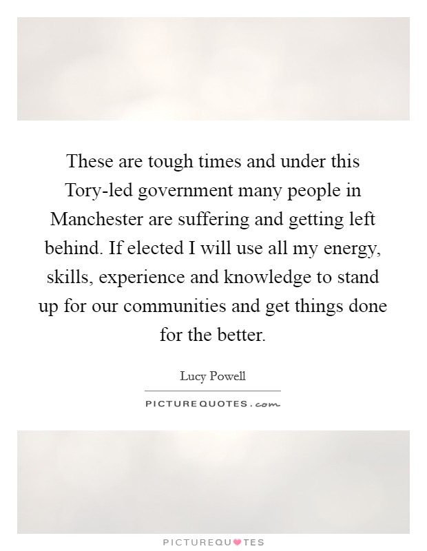 These are tough times and under this Tory-led government many people in Manchester are suffering and getting left behind. If elected I will use all my energy, skills, experience and knowledge to stand up for our communities and get things done for the better. Picture Quote #1