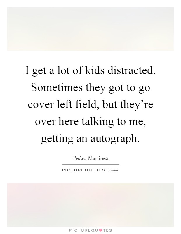 I get a lot of kids distracted. Sometimes they got to go cover left field, but they're over here talking to me, getting an autograph. Picture Quote #1