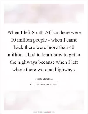 When I left South Africa there were 10 million people - when I came back there were more than 40 million. I had to learn how to get to the highways because when I left where there were no highways Picture Quote #1