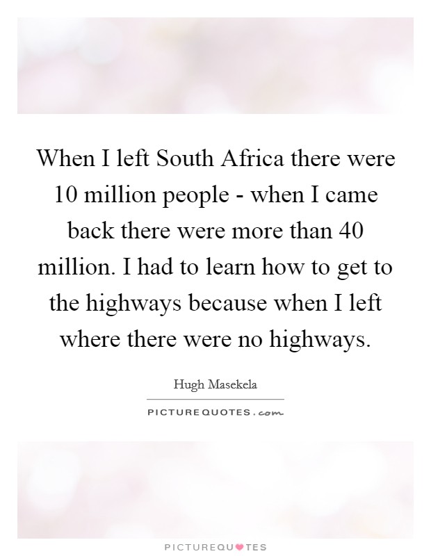 When I left South Africa there were 10 million people - when I came back there were more than 40 million. I had to learn how to get to the highways because when I left where there were no highways. Picture Quote #1