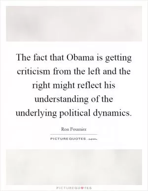 The fact that Obama is getting criticism from the left and the right might reflect his understanding of the underlying political dynamics Picture Quote #1