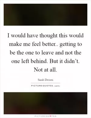I would have thought this would make me feel better.. getting to be the one to leave and not the one left behind. But it didn’t. Not at all Picture Quote #1