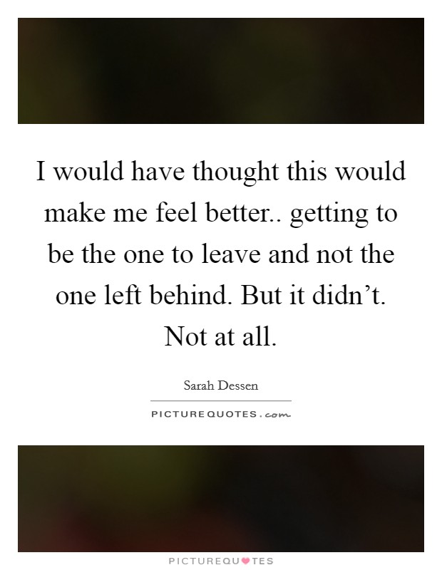 I would have thought this would make me feel better.. getting to be the one to leave and not the one left behind. But it didn't. Not at all. Picture Quote #1
