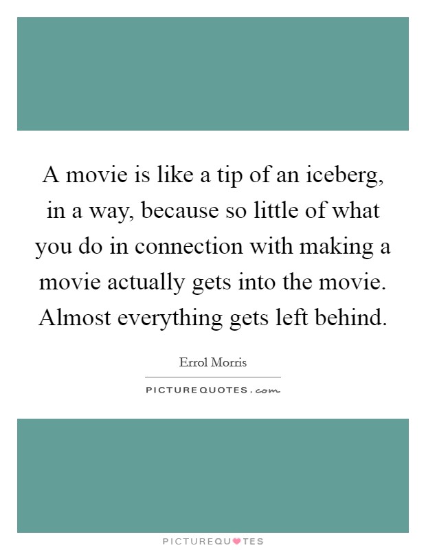 A movie is like a tip of an iceberg, in a way, because so little of what you do in connection with making a movie actually gets into the movie. Almost everything gets left behind. Picture Quote #1