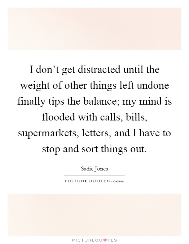 I don't get distracted until the weight of other things left undone finally tips the balance; my mind is flooded with calls, bills, supermarkets, letters, and I have to stop and sort things out. Picture Quote #1