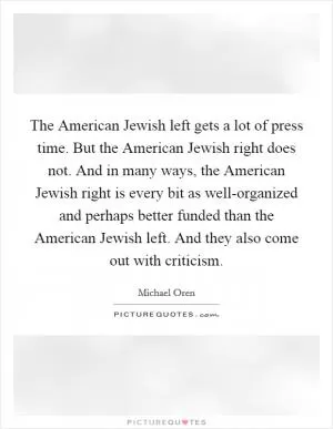 The American Jewish left gets a lot of press time. But the American Jewish right does not. And in many ways, the American Jewish right is every bit as well-organized and perhaps better funded than the American Jewish left. And they also come out with criticism Picture Quote #1