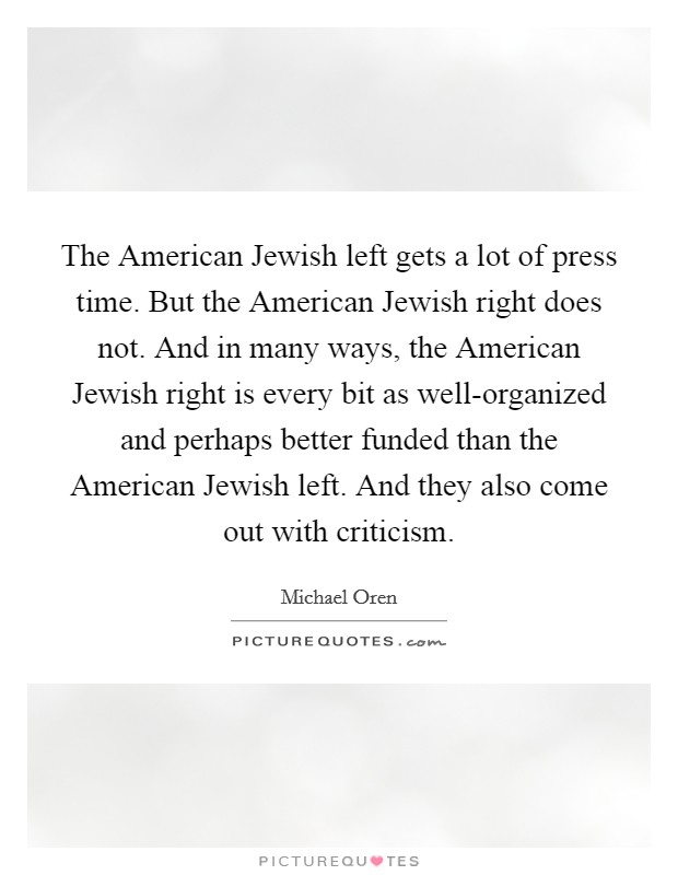 The American Jewish left gets a lot of press time. But the American Jewish right does not. And in many ways, the American Jewish right is every bit as well-organized and perhaps better funded than the American Jewish left. And they also come out with criticism. Picture Quote #1