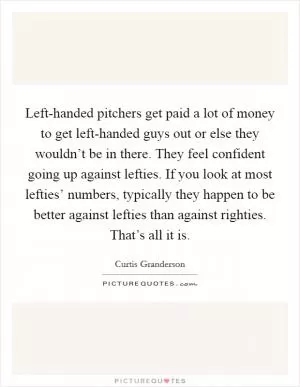 Left-handed pitchers get paid a lot of money to get left-handed guys out or else they wouldn’t be in there. They feel confident going up against lefties. If you look at most lefties’ numbers, typically they happen to be better against lefties than against righties. That’s all it is Picture Quote #1
