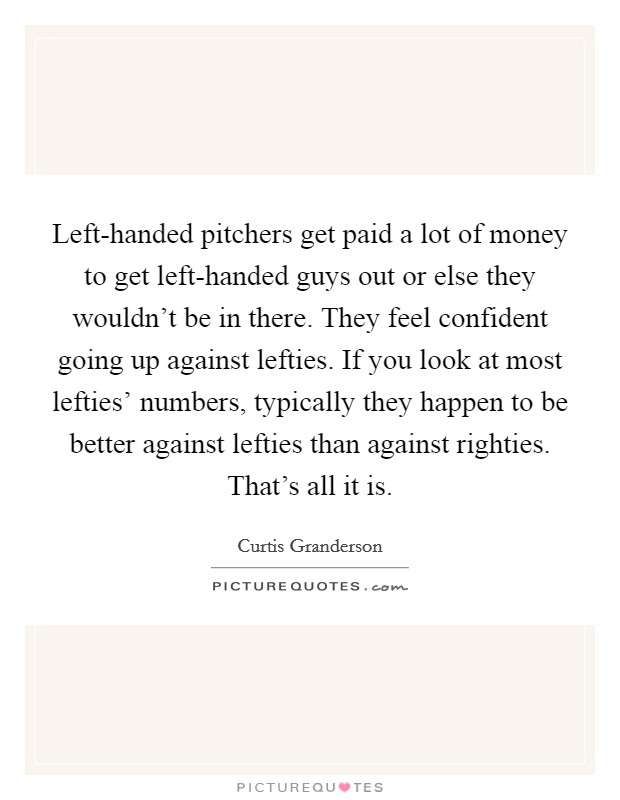 Left-handed pitchers get paid a lot of money to get left-handed guys out or else they wouldn't be in there. They feel confident going up against lefties. If you look at most lefties' numbers, typically they happen to be better against lefties than against righties. That's all it is. Picture Quote #1