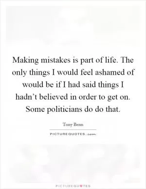 Making mistakes is part of life. The only things I would feel ashamed of would be if I had said things I hadn’t believed in order to get on. Some politicians do do that Picture Quote #1