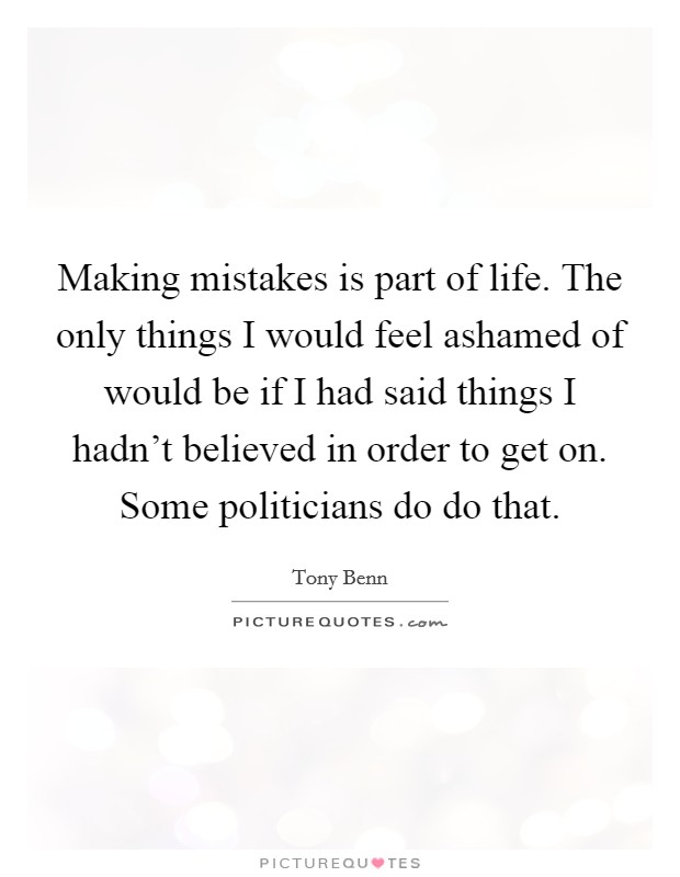 Making mistakes is part of life. The only things I would feel ashamed of would be if I had said things I hadn't believed in order to get on. Some politicians do do that. Picture Quote #1