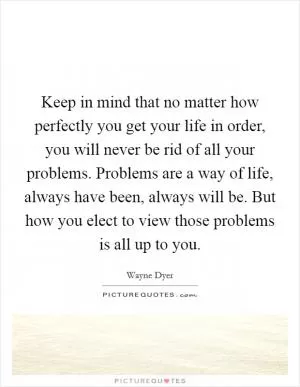 Keep in mind that no matter how perfectly you get your life in order, you will never be rid of all your problems. Problems are a way of life, always have been, always will be. But how you elect to view those problems is all up to you Picture Quote #1
