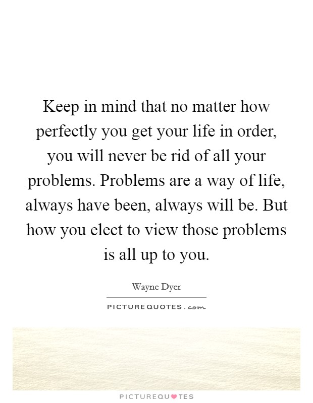 Keep in mind that no matter how perfectly you get your life in order, you will never be rid of all your problems. Problems are a way of life, always have been, always will be. But how you elect to view those problems is all up to you. Picture Quote #1