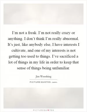 I’m not a freak. I’m not really crazy or anything. I don’t think I’m really abnormal. It’s just, like anybody else, I have interests I cultivate, and one of my interests is not getting too used to things. I’ve sacrificed a lot of things in my life in order to keep that sense of things being unfamiliar Picture Quote #1