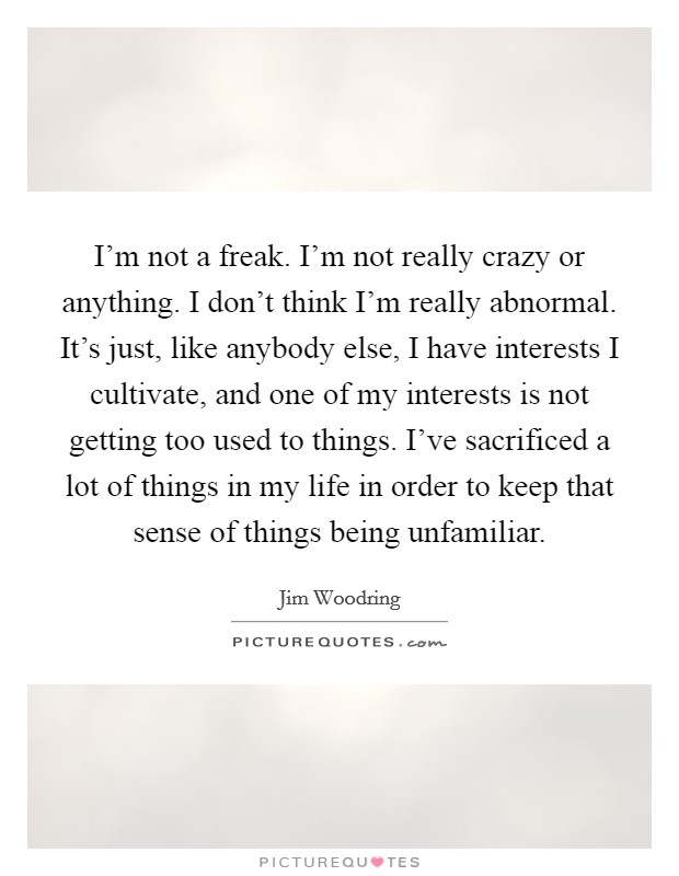 I'm not a freak. I'm not really crazy or anything. I don't think I'm really abnormal. It's just, like anybody else, I have interests I cultivate, and one of my interests is not getting too used to things. I've sacrificed a lot of things in my life in order to keep that sense of things being unfamiliar. Picture Quote #1