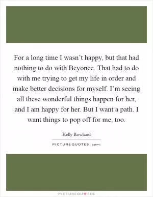 For a long time I wasn’t happy, but that had nothing to do with Beyonce. That had to do with me trying to get my life in order and make better decisions for myself. I’m seeing all these wonderful things happen for her, and I am happy for her. But I want a path. I want things to pop off for me, too Picture Quote #1
