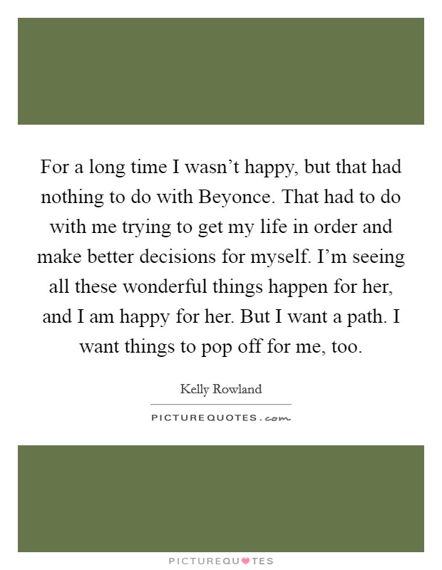 For a long time I wasn't happy, but that had nothing to do with Beyonce. That had to do with me trying to get my life in order and make better decisions for myself. I'm seeing all these wonderful things happen for her, and I am happy for her. But I want a path. I want things to pop off for me, too. Picture Quote #1