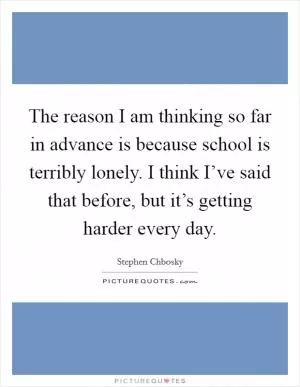 The reason I am thinking so far in advance is because school is terribly lonely. I think I’ve said that before, but it’s getting harder every day Picture Quote #1