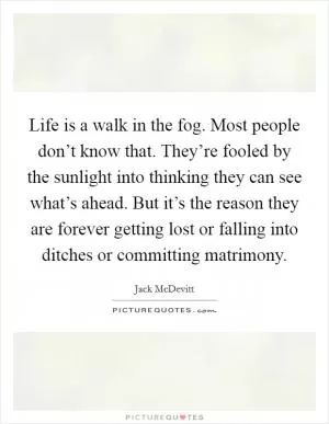 Life is a walk in the fog. Most people don’t know that. They’re fooled by the sunlight into thinking they can see what’s ahead. But it’s the reason they are forever getting lost or falling into ditches or committing matrimony Picture Quote #1