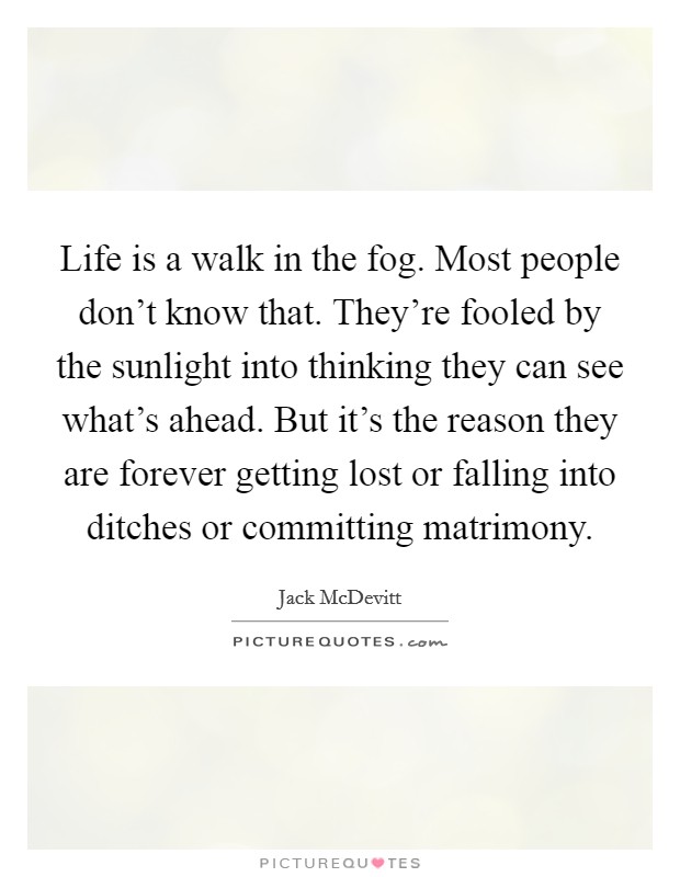 Life is a walk in the fog. Most people don't know that. They're fooled by the sunlight into thinking they can see what's ahead. But it's the reason they are forever getting lost or falling into ditches or committing matrimony. Picture Quote #1