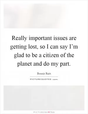 Really important issues are getting lost, so I can say I’m glad to be a citizen of the planet and do my part Picture Quote #1