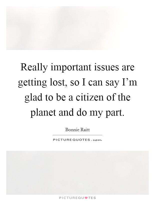 Really important issues are getting lost, so I can say I'm glad to be a citizen of the planet and do my part. Picture Quote #1