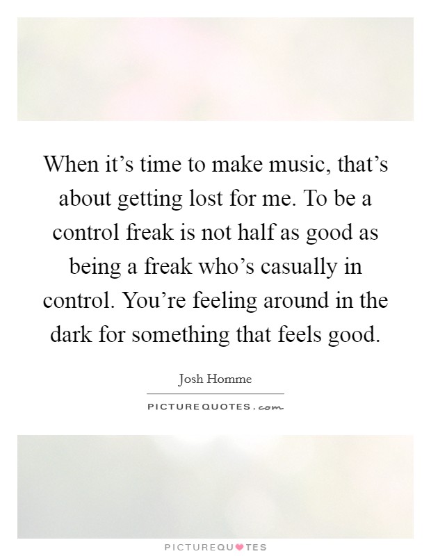 When it's time to make music, that's about getting lost for me. To be a control freak is not half as good as being a freak who's casually in control. You're feeling around in the dark for something that feels good. Picture Quote #1