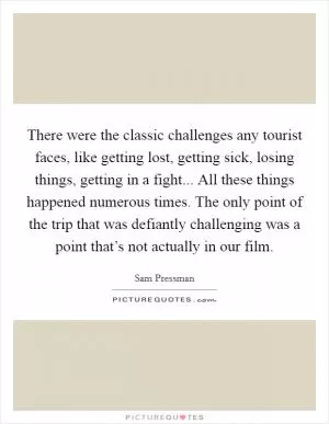 There were the classic challenges any tourist faces, like getting lost, getting sick, losing things, getting in a fight... All these things happened numerous times. The only point of the trip that was defiantly challenging was a point that’s not actually in our film Picture Quote #1
