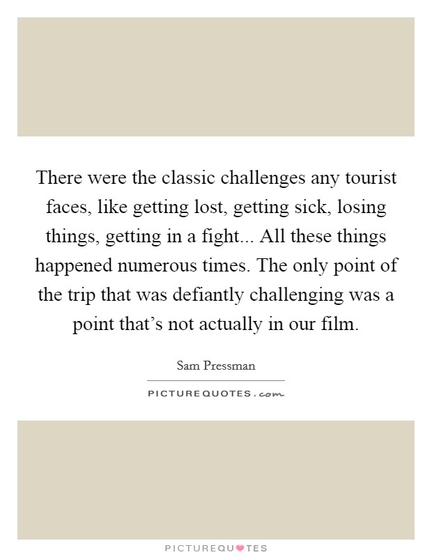 There were the classic challenges any tourist faces, like getting lost, getting sick, losing things, getting in a fight... All these things happened numerous times. The only point of the trip that was defiantly challenging was a point that's not actually in our film. Picture Quote #1