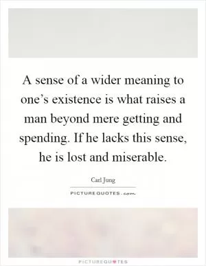 A sense of a wider meaning to one’s existence is what raises a man beyond mere getting and spending. If he lacks this sense, he is lost and miserable Picture Quote #1