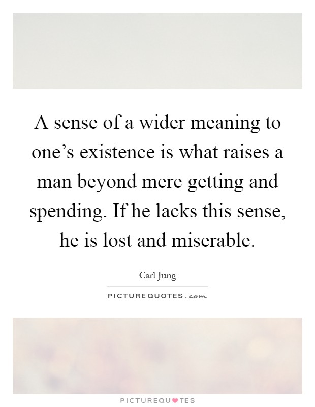 A sense of a wider meaning to one's existence is what raises a man beyond mere getting and spending. If he lacks this sense, he is lost and miserable. Picture Quote #1