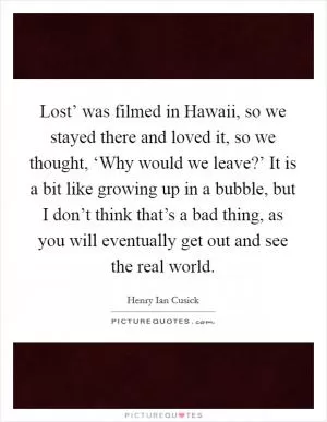 Lost’ was filmed in Hawaii, so we stayed there and loved it, so we thought, ‘Why would we leave?’ It is a bit like growing up in a bubble, but I don’t think that’s a bad thing, as you will eventually get out and see the real world Picture Quote #1