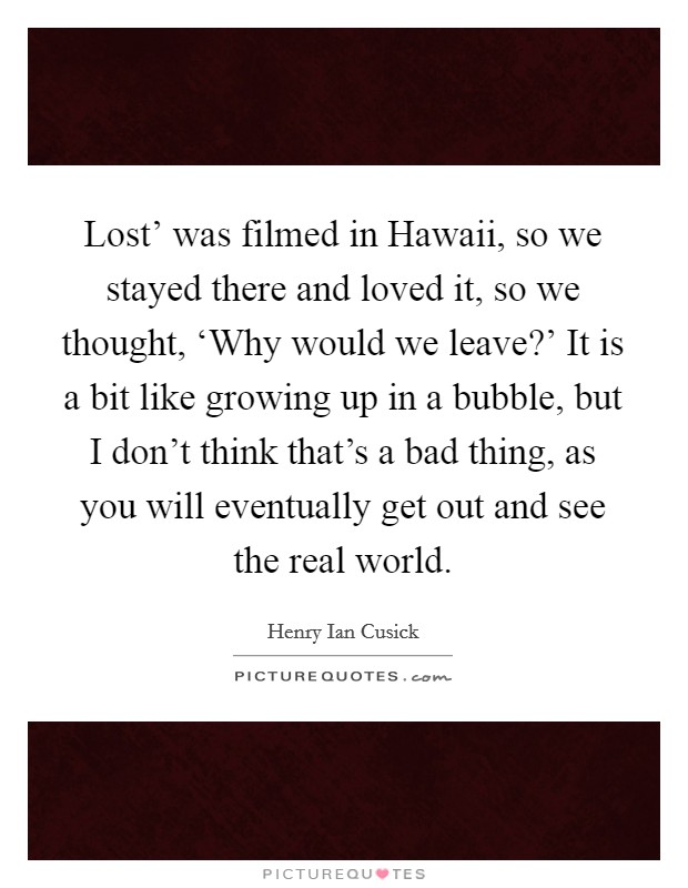 Lost' was filmed in Hawaii, so we stayed there and loved it, so we thought, ‘Why would we leave?' It is a bit like growing up in a bubble, but I don't think that's a bad thing, as you will eventually get out and see the real world. Picture Quote #1