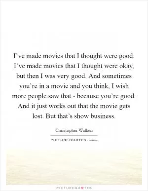 I’ve made movies that I thought were good. I’ve made movies that I thought were okay, but then I was very good. And sometimes you’re in a movie and you think, I wish more people saw that - because you’re good. And it just works out that the movie gets lost. But that’s show business Picture Quote #1