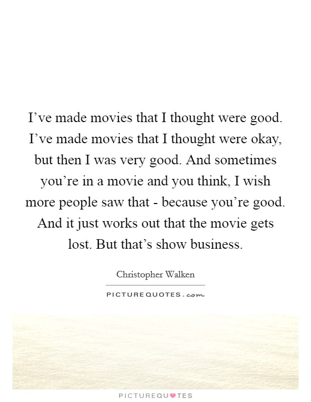 I've made movies that I thought were good. I've made movies that I thought were okay, but then I was very good. And sometimes you're in a movie and you think, I wish more people saw that - because you're good. And it just works out that the movie gets lost. But that's show business. Picture Quote #1