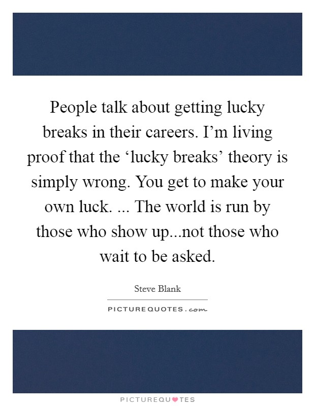 People talk about getting lucky breaks in their careers. I'm living proof that the ‘lucky breaks' theory is simply wrong. You get to make your own luck. ... The world is run by those who show up...not those who wait to be asked. Picture Quote #1